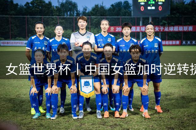 女篮世界杯丨中国女篮加时逆转捷克队成功晋级附加赛
